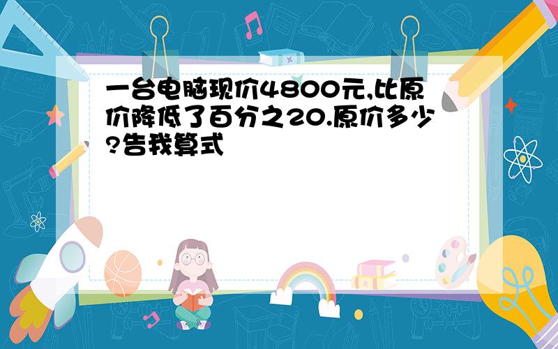 一台电脑现价4800元,比原价降低了百分之20.原价多少?告我算式