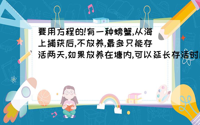 要用方程的!有一种螃蟹,从海上捕获后,不放养,最多只能存活两天,如果放养在塘内,可以延长存活时间,但每天也会有一定数量的