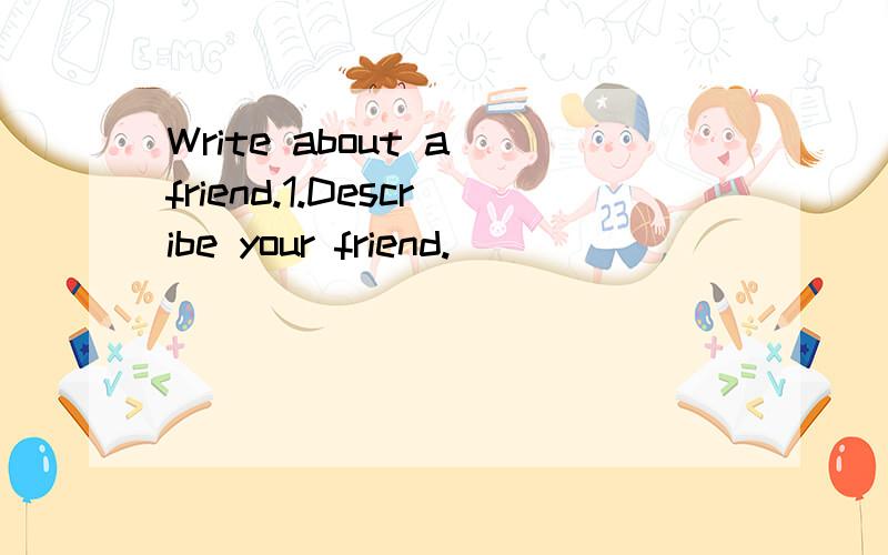 Write about a friend.1.Describe your friend.