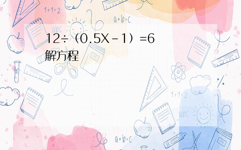 12÷（0.5X-1）=6 解方程