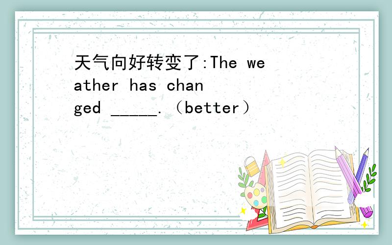 天气向好转变了:The weather has changed _____.（better）