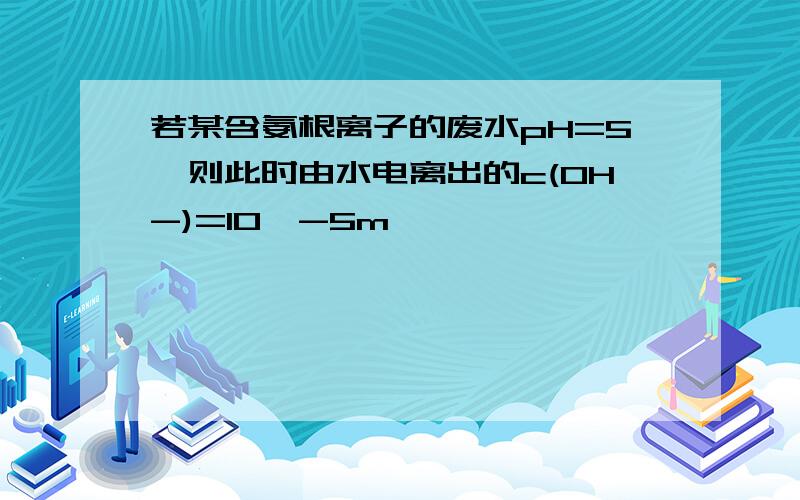 若某含氨根离子的废水pH=5,则此时由水电离出的c(OH-)=10^-5m