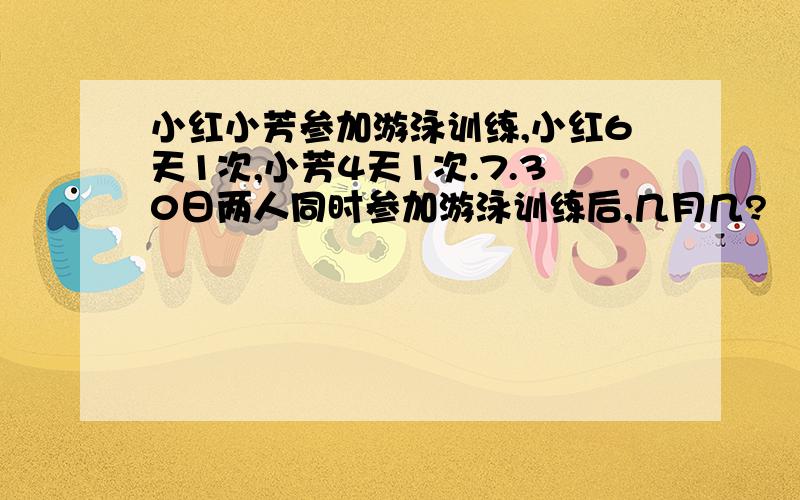 小红小芳参加游泳训练,小红6天1次,小芳4天1次.7.30日两人同时参加游泳训练后,几月几?