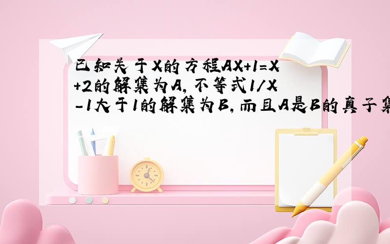 已知关于X的方程AX+1=X+2的解集为A,不等式1/X-1大于1的解集为B,而且A是B的真子集,求实数A的取值范围