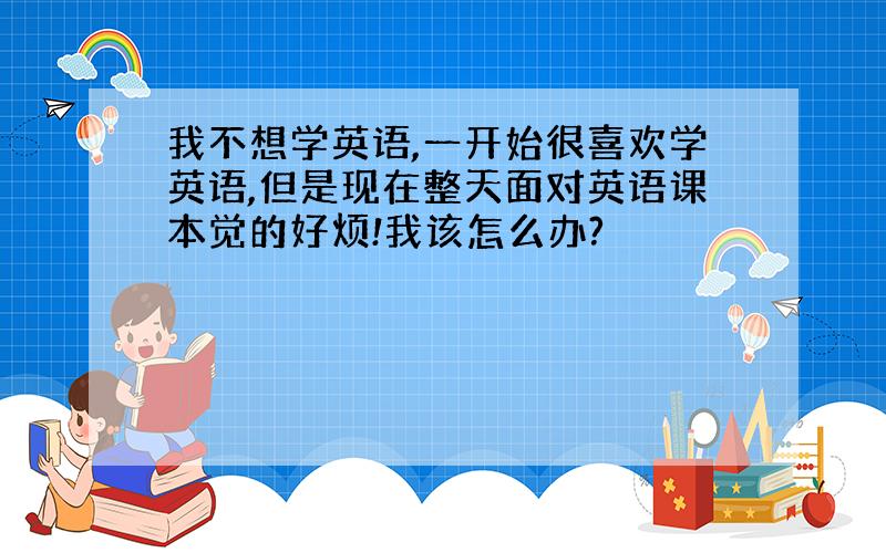 我不想学英语,一开始很喜欢学英语,但是现在整天面对英语课本觉的好烦!我该怎么办?