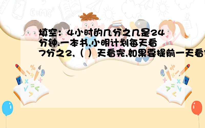 填空：4小时的几分之几是24分钟.一本书,小明计划每天看7分之2,（ ）天看完,如果要提前一天看完