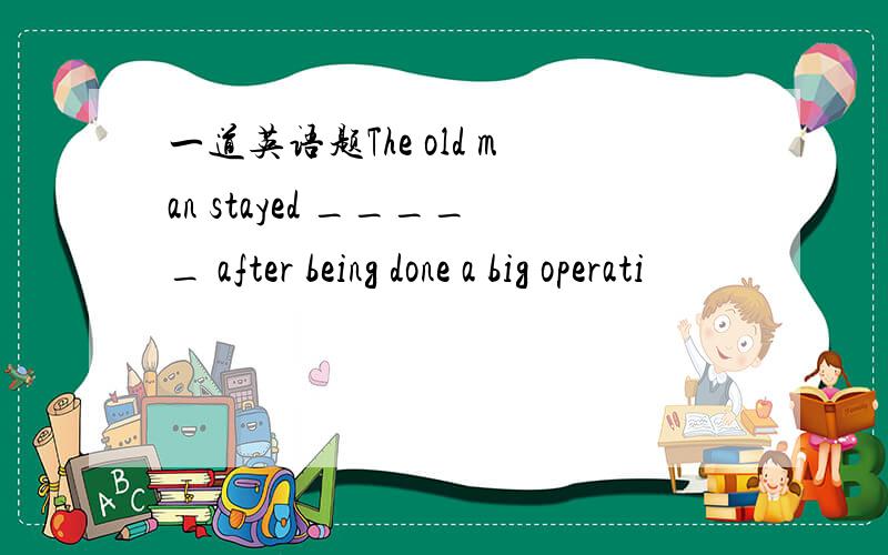 一道英语题The old man stayed _____ after being done a big operati