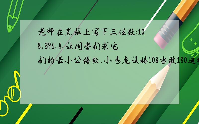 老师在黑板上写下三位数：108,396,A,让同学们求它们的最小公倍数.小马虎误将108当做180进行计算,结果竟然与正