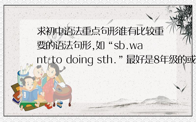 求初中语法重点句形谁有比较重要的语法句形,如“sb.want to doing sth.”最好是8年级的或3个年级都写去