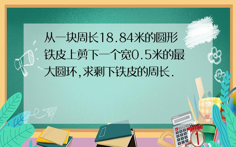 从一块周长18.84米的圆形铁皮上剪下一个宽0.5米的最大圆环,求剩下铁皮的周长.