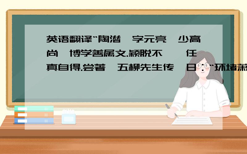 英语翻译“陶潜,字元亮,少高尚,博学善属文.颖脱不羁,任真自得.尝著《五柳先生传》日：“环堵萧然,不蔽风日.短褐穿结,箪