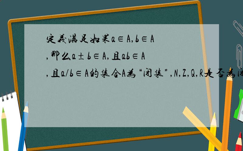 定义满足如果a∈A,b∈A ,那么a±b∈A,且ab∈A,且a/b∈A的集合A为“闭集”,N,Z,Q,R是否为闭集?（急