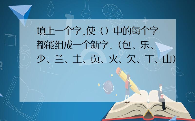 填上一个字,使（）中的每个字都能组成一个新字.（包、乐、少、兰、土、页、火、欠、丁、山）