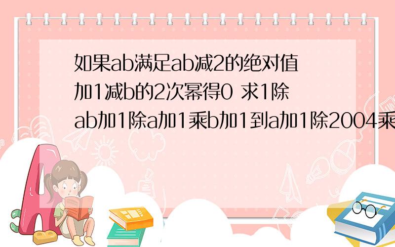 如果ab满足ab减2的绝对值加1减b的2次幂得0 求1除ab加1除a加1乘b加1到a加1除2004乘b加2004的值