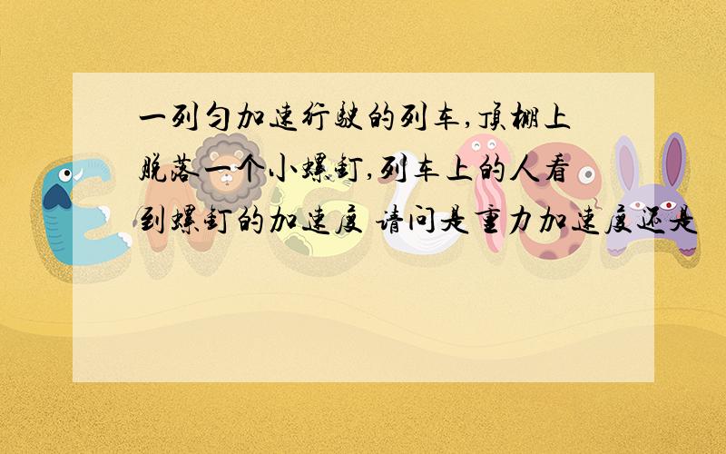 一列匀加速行驶的列车,顶棚上脱落一个小螺钉,列车上的人看到螺钉的加速度 请问是重力加速度还是