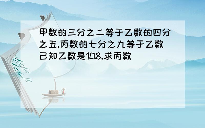 甲数的三分之二等于乙数的四分之五,丙数的七分之九等于乙数已知乙数是108,求丙数