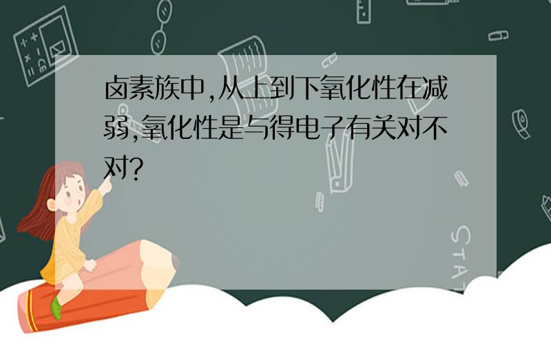 卤素族中,从上到下氧化性在减弱,氧化性是与得电子有关对不对?