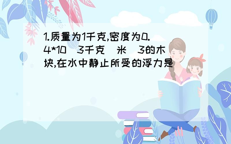 1.质量为1千克,密度为0.4*10^3千克|米^3的木块,在水中静止所受的浮力是____