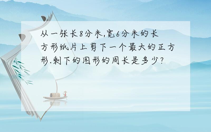 从一张长8分米,宽6分米的长方形纸片上剪下一个最大的正方形.剩下的图形的周长是多少?