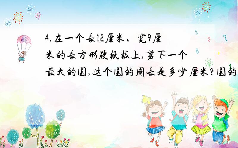 4.在一个长12厘米、宽9厘米的长方形硬纸板上,剪下一个最大的圆,这个圆的周长是多少厘米?圆的面积是多少平方厘米?