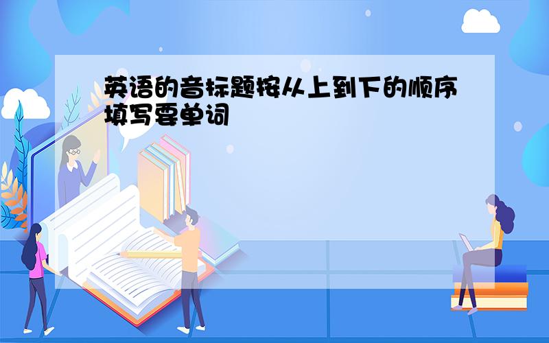 英语的音标题按从上到下的顺序填写要单词