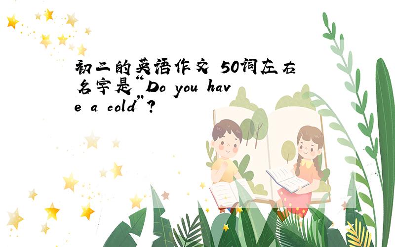 初二的英语作文 50词左右 名字是“Do you have a cold”?