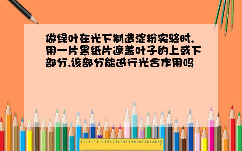 做绿叶在光下制造淀粉实验时,用一片黑纸片遮盖叶子的上或下部分,该部分能进行光合作用吗