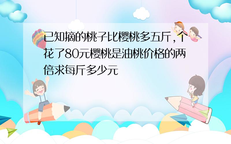 已知摘的桃子比樱桃多五斤,个花了80元樱桃是油桃价格的两倍求每斤多少元