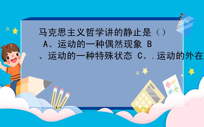 马克思主义哲学讲的静止是（） A、运动的一种偶然现象 B、运动的一种特殊状态 C、.运动的外在表现 D、运动