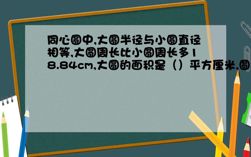 同心圆中,大圆半径与小圆直径相等,大圆周长比小圆周长多18.84cm,大圆的面积是（）平方厘米,圆环的面积