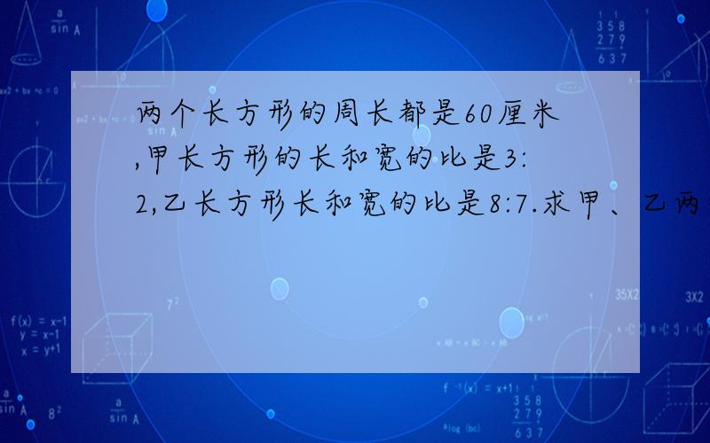 两个长方形的周长都是60厘米,甲长方形的长和宽的比是3:2,乙长方形长和宽的比是8:7.求甲、乙两个长方形