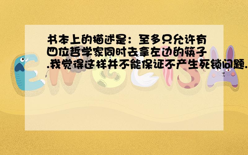 书本上的描述是：至多只允许有四位哲学家同时去拿左边的筷子.我觉得这样并不能保证不产生死锁问题.