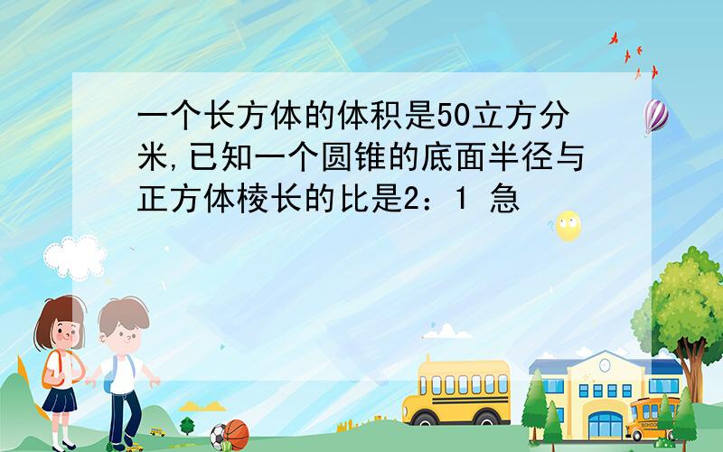 一个长方体的体积是50立方分米,已知一个圆锥的底面半径与正方体棱长的比是2：1 急