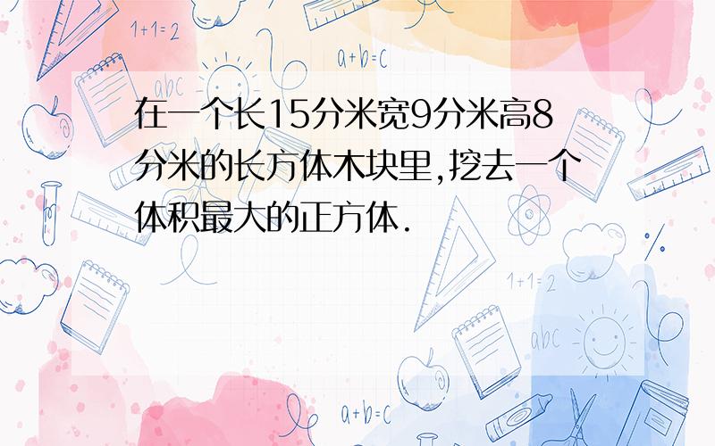 在一个长15分米宽9分米高8分米的长方体木块里,挖去一个体积最大的正方体.