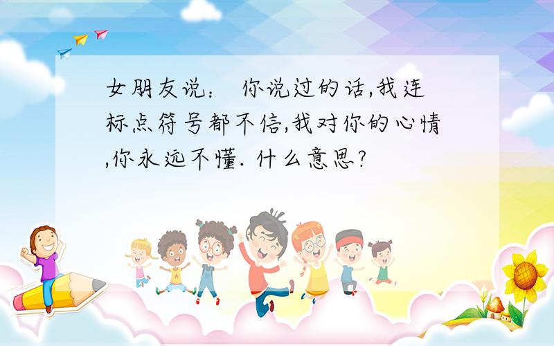 女朋友说： 你说过的话,我连标点符号都不信,我对你的心情,你永远不懂. 什么意思?