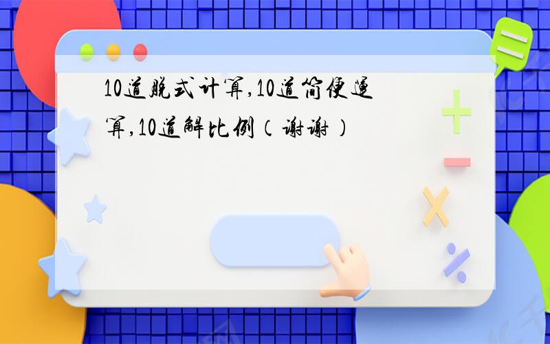 10道脱式计算,10道简便运算,10道解比例（谢谢）