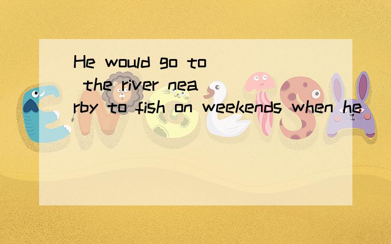 He would go to the river nearby to fish on weekends when he