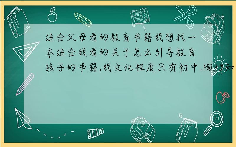 适合父母看的教育书籍我想找一本适合我看的关于怎么引导教育孩子的书籍,我文化程度只有初中,陶行知先生的文集我看不太懂,我希