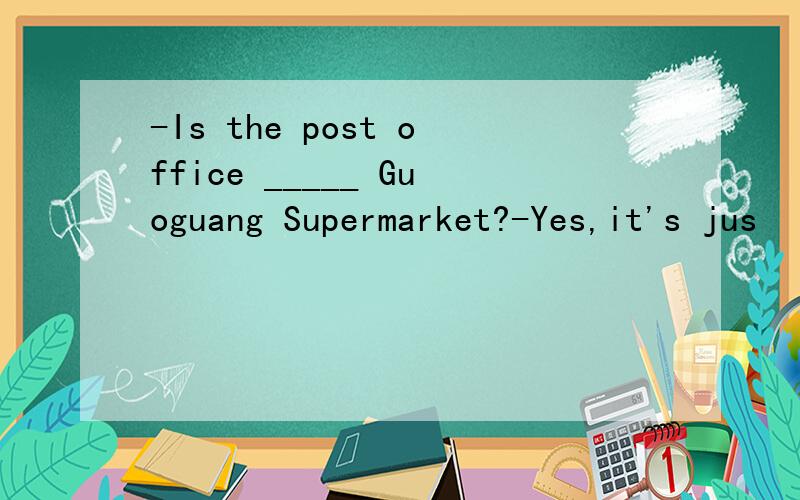 -Is the post office _____ Guoguang Supermarket?-Yes,it's jus