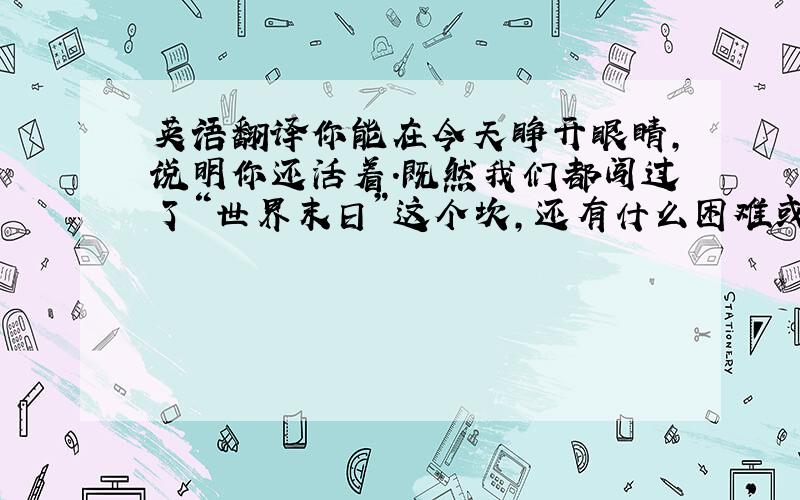 英语翻译你能在今天睁开眼睛,说明你还活着.既然我们都闯过了“世界末日”这个坎,还有什么困难或者挫折过不去呢?所以1.乘我