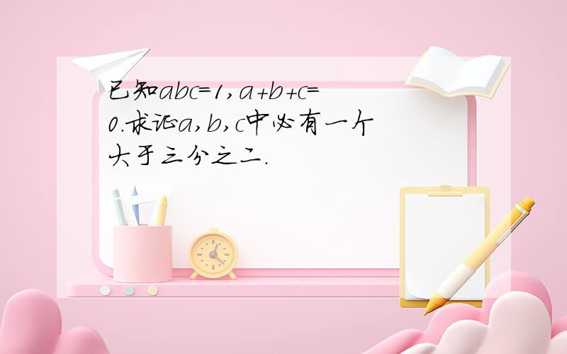 已知abc=1,a+b+c=0.求证a,b,c中必有一个大于三分之二.