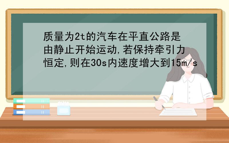 质量为2t的汽车在平直公路是由静止开始运动,若保持牵引力恒定,则在30s内速度增大到15m/s