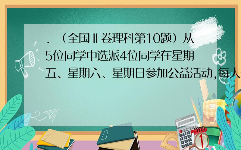 ．（全国Ⅱ卷理科第10题）从5位同学中选派4位同学在星期五、星期六、星期日参加公益活动,每人一天,要求