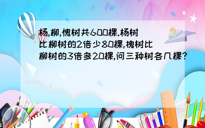 杨,柳,愧树共600棵.杨树比柳树的2倍少80棵,槐树比柳树的3倍多20棵,问三种树各几棵?