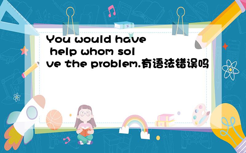 You would have help whom solve the problem.有语法错误吗