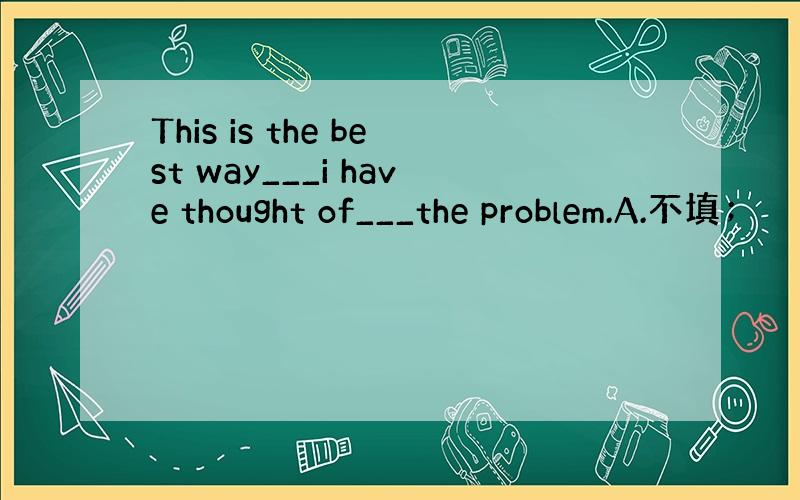 This is the best way___i have thought of___the problem.A.不填；