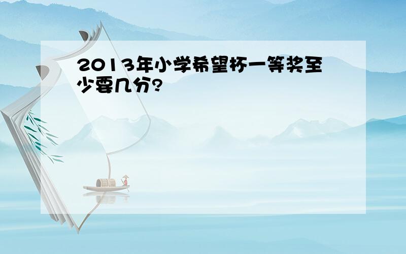 2013年小学希望杯一等奖至少要几分?