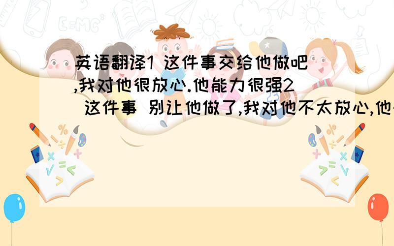 英语翻译1 这件事交给他做吧,我对他很放心.他能力很强2 这件事 别让他做了,我对他不太放心,他的能力不行,换一个人吧.