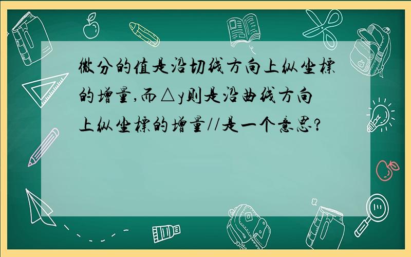 微分的值是沿切线方向上纵坐标的增量,而△y则是沿曲线方向上纵坐标的增量//是一个意思?