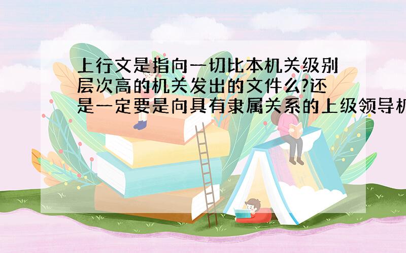 上行文是指向一切比本机关级别层次高的机关发出的文件么?还是一定要是向具有隶属关系的上级领导机关报送的